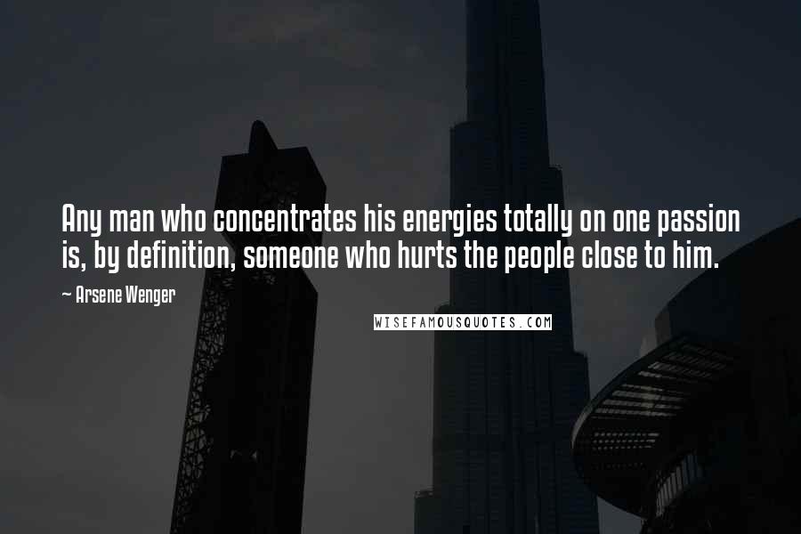 Arsene Wenger Quotes: Any man who concentrates his energies totally on one passion is, by definition, someone who hurts the people close to him.