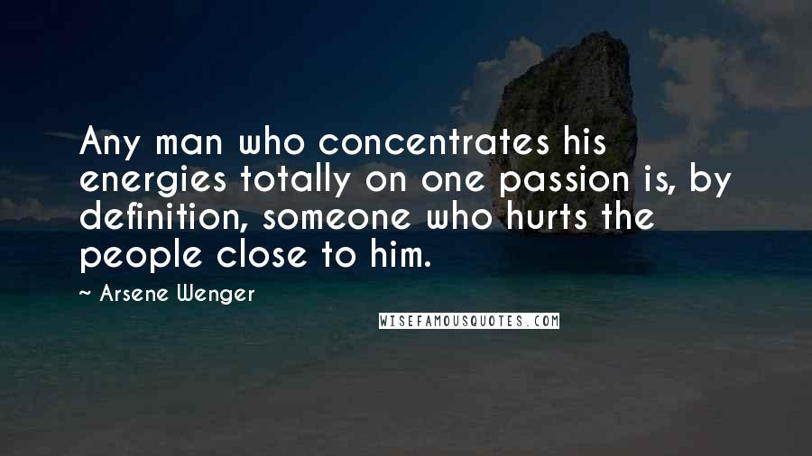 Arsene Wenger Quotes: Any man who concentrates his energies totally on one passion is, by definition, someone who hurts the people close to him.