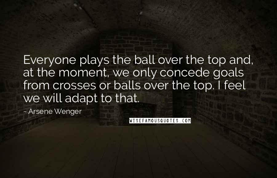 Arsene Wenger Quotes: Everyone plays the ball over the top and, at the moment, we only concede goals from crosses or balls over the top. I feel we will adapt to that.