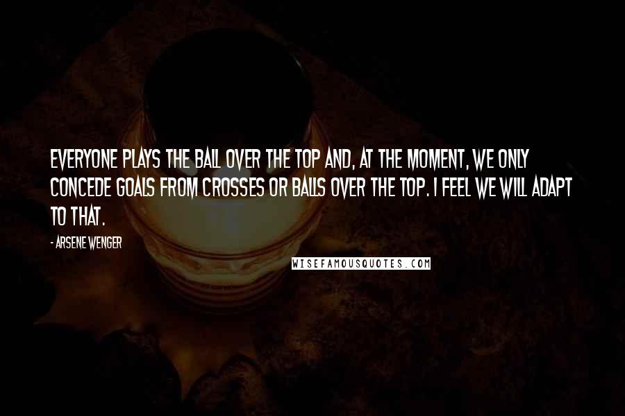 Arsene Wenger Quotes: Everyone plays the ball over the top and, at the moment, we only concede goals from crosses or balls over the top. I feel we will adapt to that.
