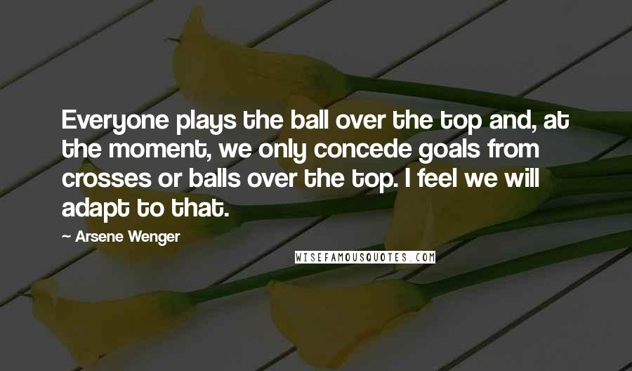 Arsene Wenger Quotes: Everyone plays the ball over the top and, at the moment, we only concede goals from crosses or balls over the top. I feel we will adapt to that.