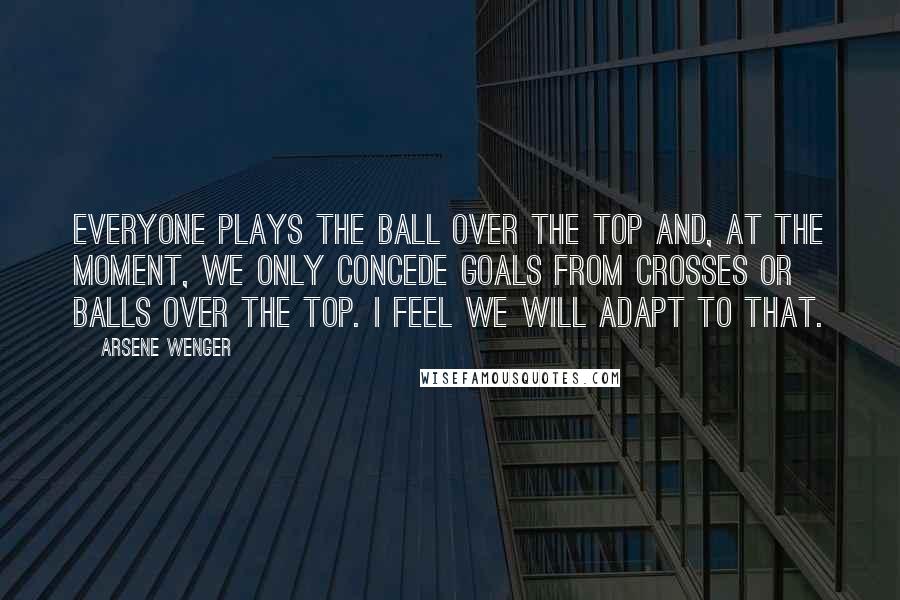 Arsene Wenger Quotes: Everyone plays the ball over the top and, at the moment, we only concede goals from crosses or balls over the top. I feel we will adapt to that.