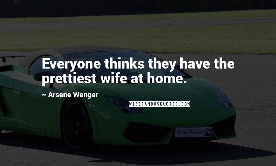 Arsene Wenger Quotes: Everyone thinks they have the prettiest wife at home.