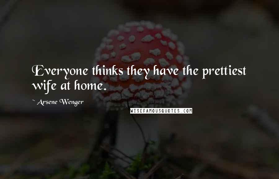 Arsene Wenger Quotes: Everyone thinks they have the prettiest wife at home.