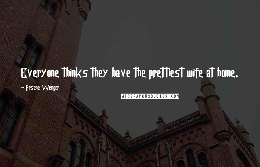 Arsene Wenger Quotes: Everyone thinks they have the prettiest wife at home.