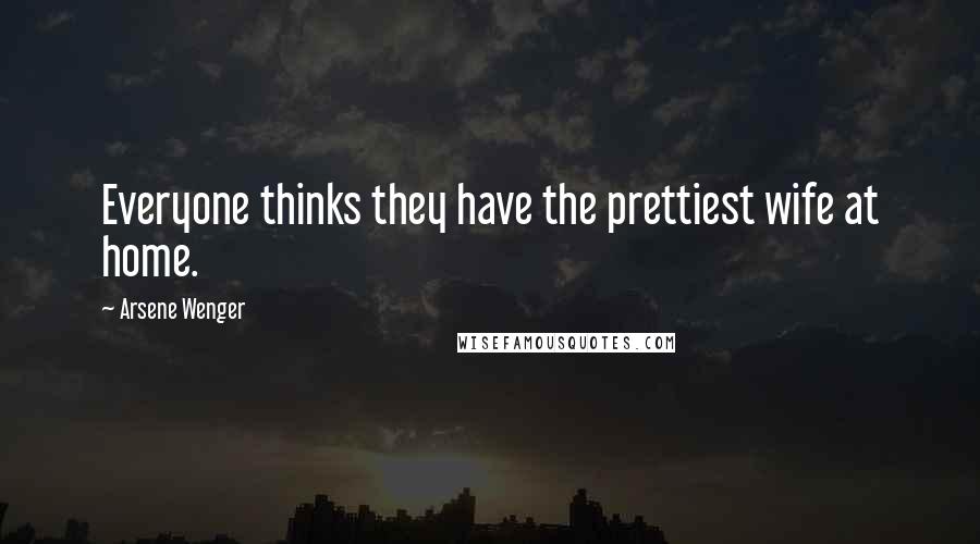 Arsene Wenger Quotes: Everyone thinks they have the prettiest wife at home.