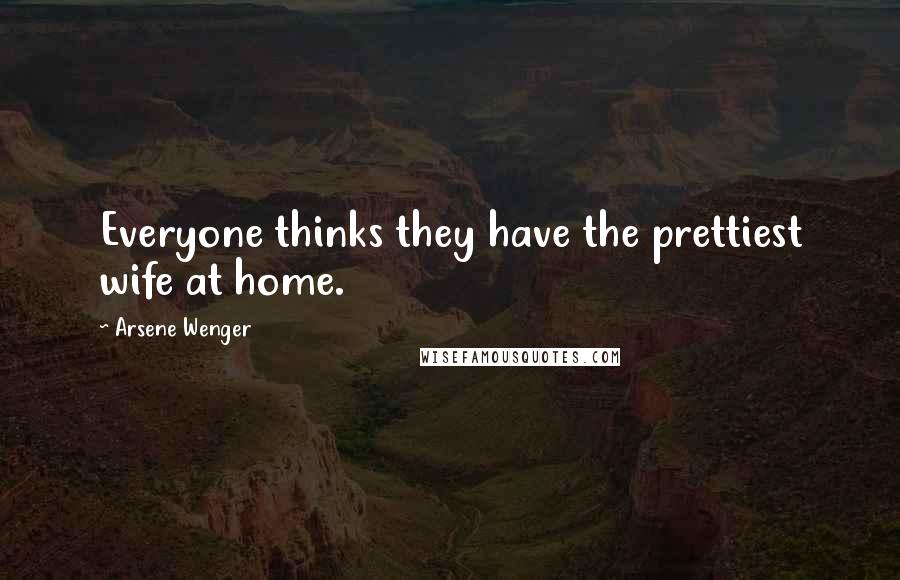 Arsene Wenger Quotes: Everyone thinks they have the prettiest wife at home.