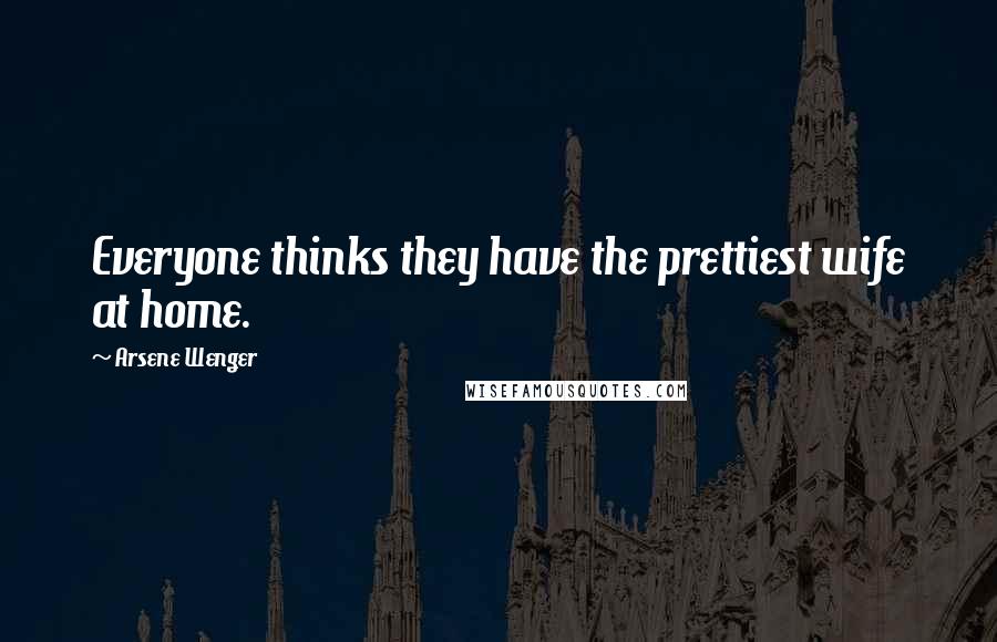 Arsene Wenger Quotes: Everyone thinks they have the prettiest wife at home.