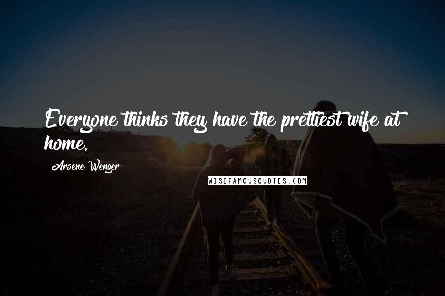 Arsene Wenger Quotes: Everyone thinks they have the prettiest wife at home.
