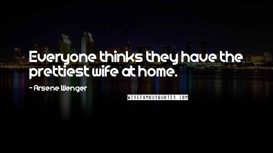 Arsene Wenger Quotes: Everyone thinks they have the prettiest wife at home.