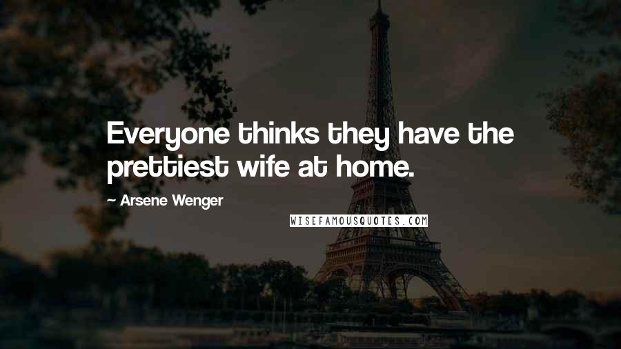 Arsene Wenger Quotes: Everyone thinks they have the prettiest wife at home.