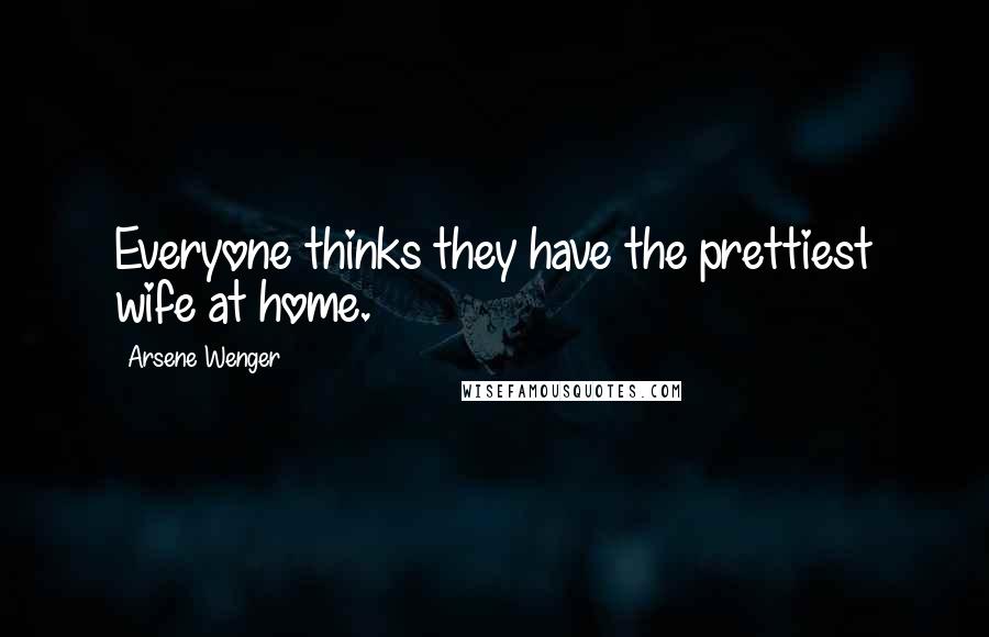 Arsene Wenger Quotes: Everyone thinks they have the prettiest wife at home.