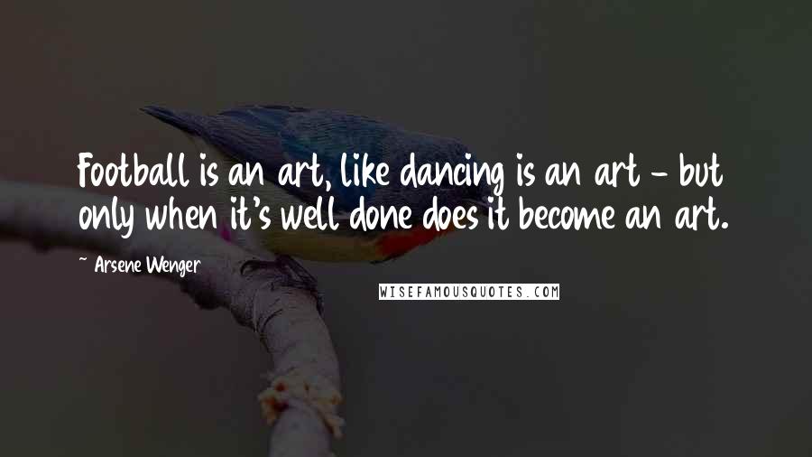 Arsene Wenger Quotes: Football is an art, like dancing is an art - but only when it's well done does it become an art.
