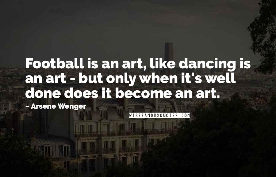 Arsene Wenger Quotes: Football is an art, like dancing is an art - but only when it's well done does it become an art.