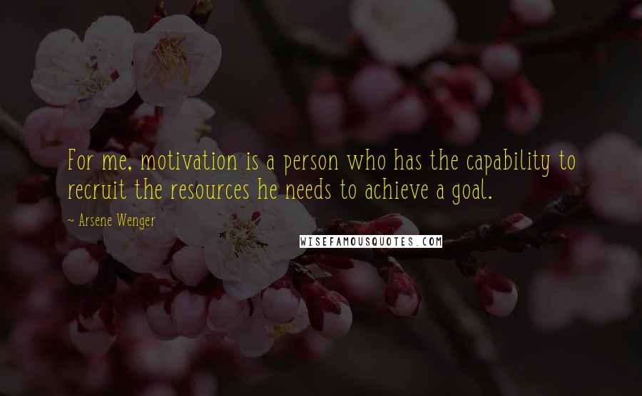 Arsene Wenger Quotes: For me, motivation is a person who has the capability to recruit the resources he needs to achieve a goal.