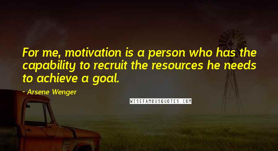 Arsene Wenger Quotes: For me, motivation is a person who has the capability to recruit the resources he needs to achieve a goal.