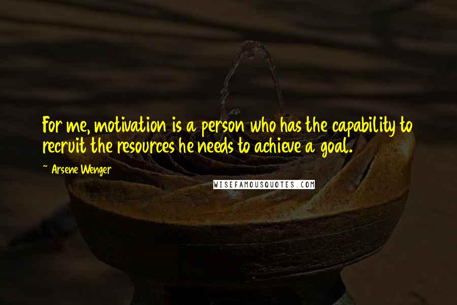 Arsene Wenger Quotes: For me, motivation is a person who has the capability to recruit the resources he needs to achieve a goal.