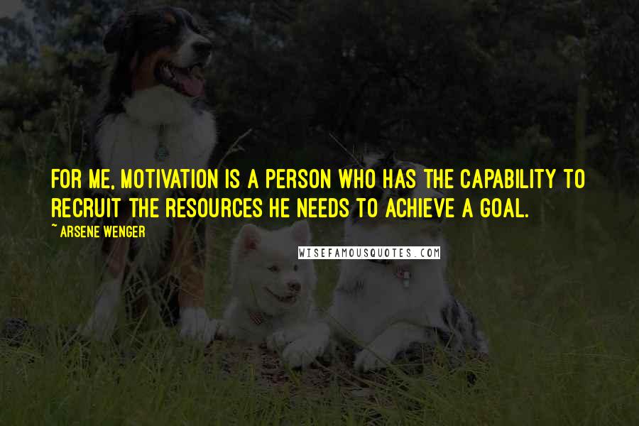 Arsene Wenger Quotes: For me, motivation is a person who has the capability to recruit the resources he needs to achieve a goal.