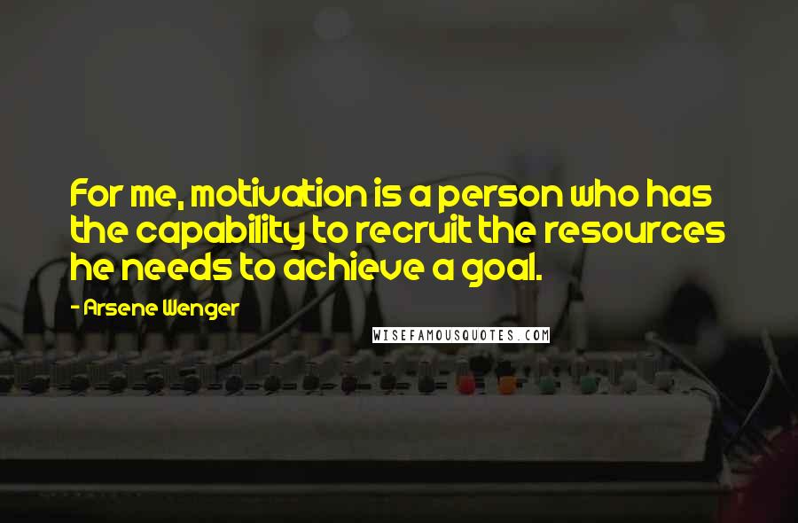 Arsene Wenger Quotes: For me, motivation is a person who has the capability to recruit the resources he needs to achieve a goal.