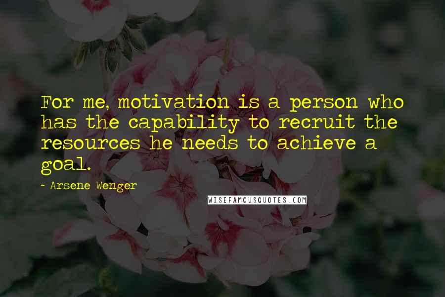 Arsene Wenger Quotes: For me, motivation is a person who has the capability to recruit the resources he needs to achieve a goal.