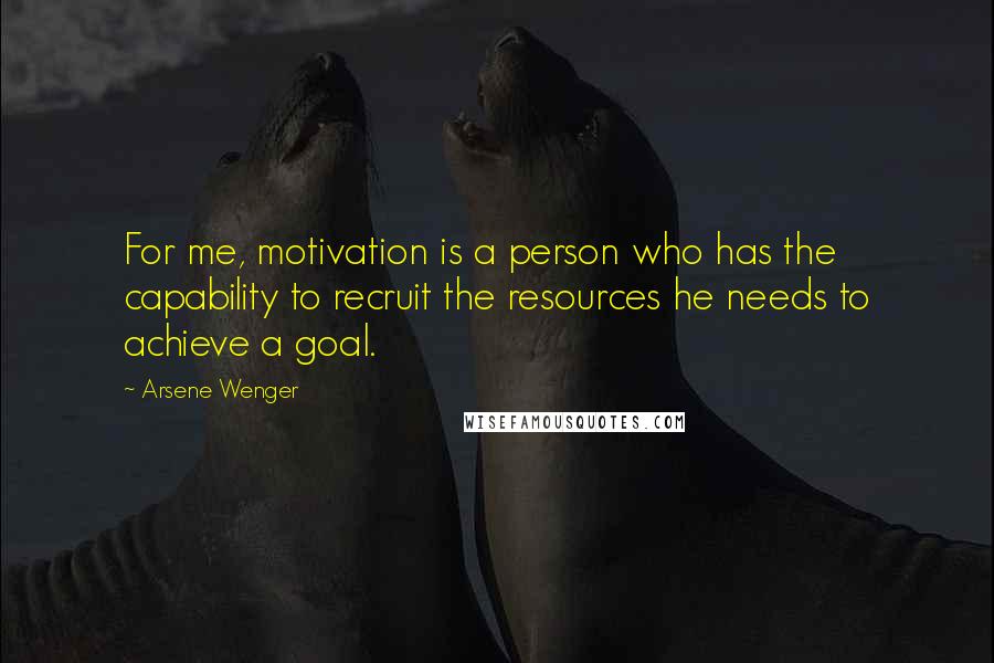 Arsene Wenger Quotes: For me, motivation is a person who has the capability to recruit the resources he needs to achieve a goal.