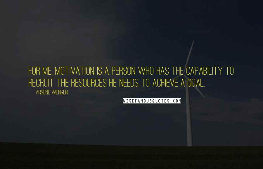 Arsene Wenger Quotes: For me, motivation is a person who has the capability to recruit the resources he needs to achieve a goal.