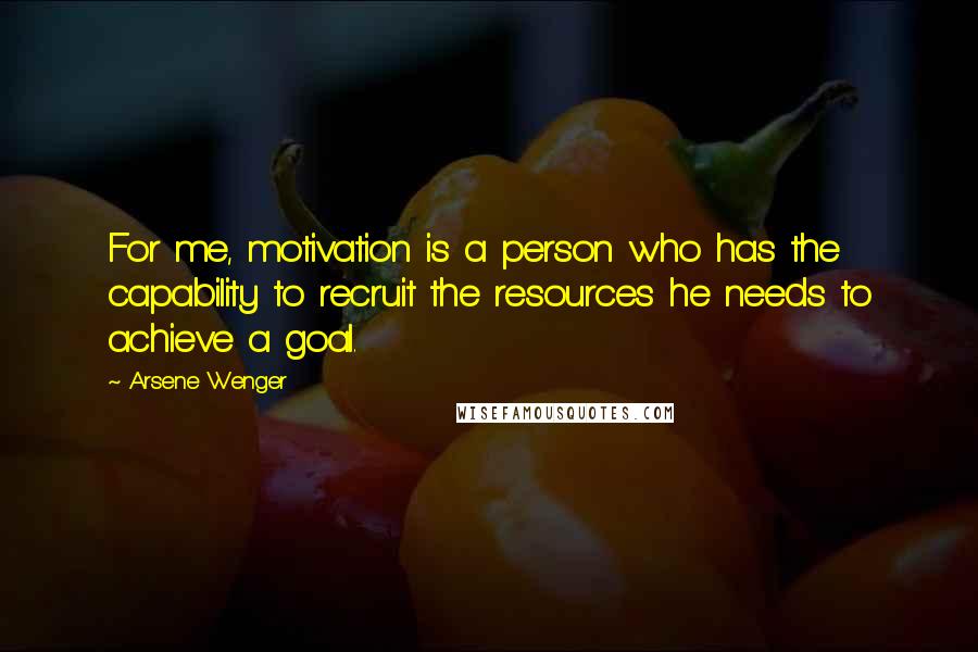 Arsene Wenger Quotes: For me, motivation is a person who has the capability to recruit the resources he needs to achieve a goal.