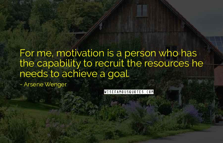 Arsene Wenger Quotes: For me, motivation is a person who has the capability to recruit the resources he needs to achieve a goal.