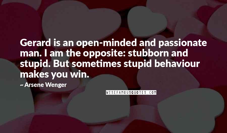 Arsene Wenger Quotes: Gerard is an open-minded and passionate man. I am the opposite: stubborn and stupid. But sometimes stupid behaviour makes you win.