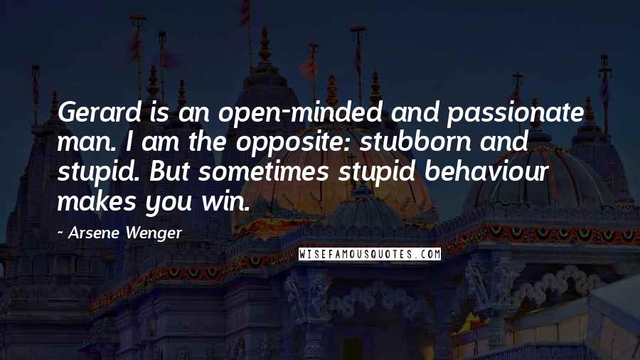 Arsene Wenger Quotes: Gerard is an open-minded and passionate man. I am the opposite: stubborn and stupid. But sometimes stupid behaviour makes you win.