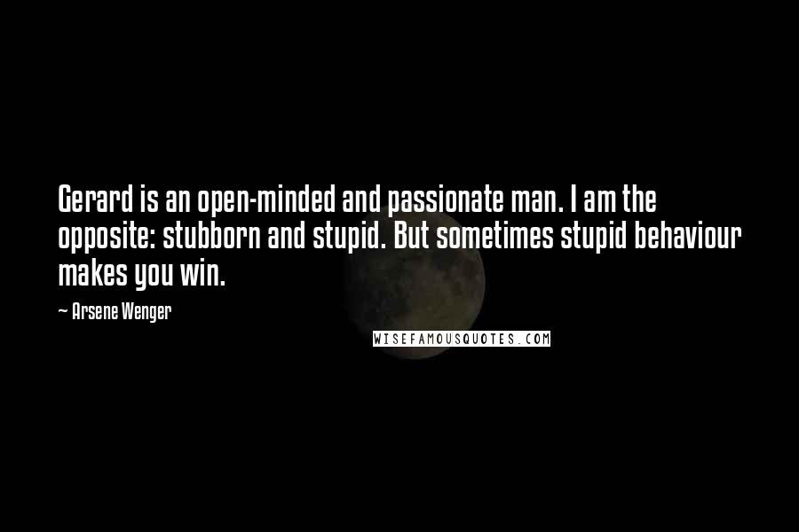 Arsene Wenger Quotes: Gerard is an open-minded and passionate man. I am the opposite: stubborn and stupid. But sometimes stupid behaviour makes you win.