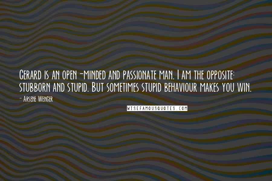 Arsene Wenger Quotes: Gerard is an open-minded and passionate man. I am the opposite: stubborn and stupid. But sometimes stupid behaviour makes you win.