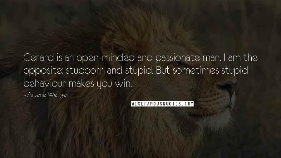 Arsene Wenger Quotes: Gerard is an open-minded and passionate man. I am the opposite: stubborn and stupid. But sometimes stupid behaviour makes you win.