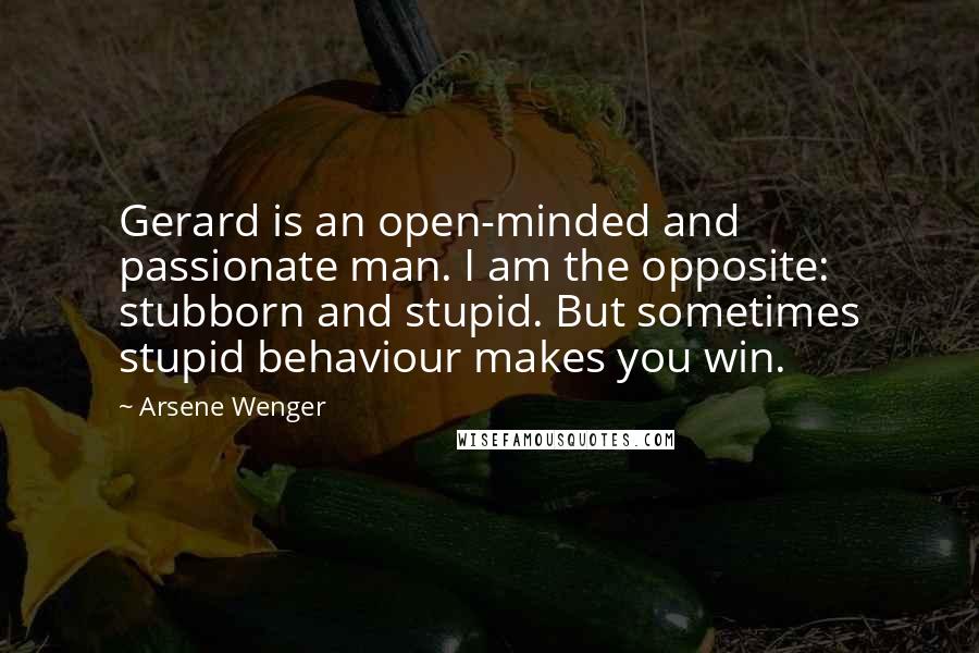 Arsene Wenger Quotes: Gerard is an open-minded and passionate man. I am the opposite: stubborn and stupid. But sometimes stupid behaviour makes you win.