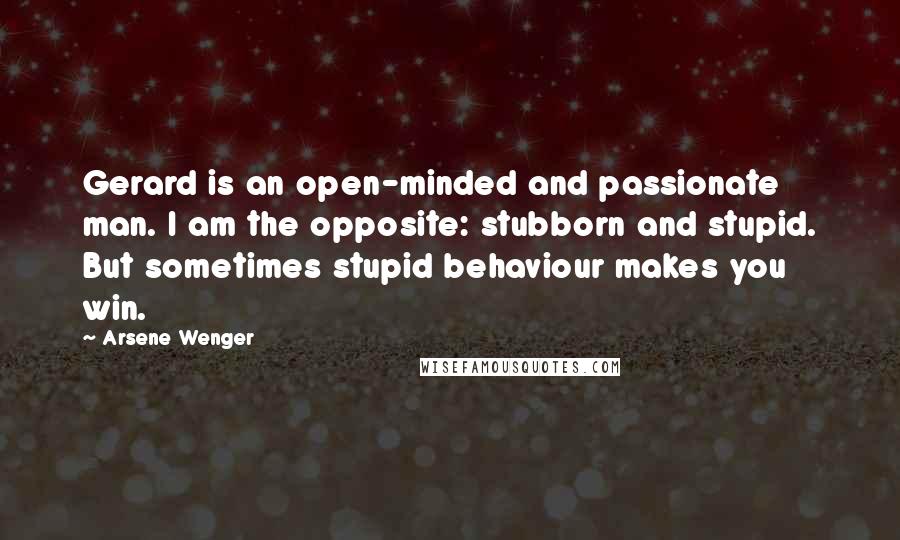 Arsene Wenger Quotes: Gerard is an open-minded and passionate man. I am the opposite: stubborn and stupid. But sometimes stupid behaviour makes you win.