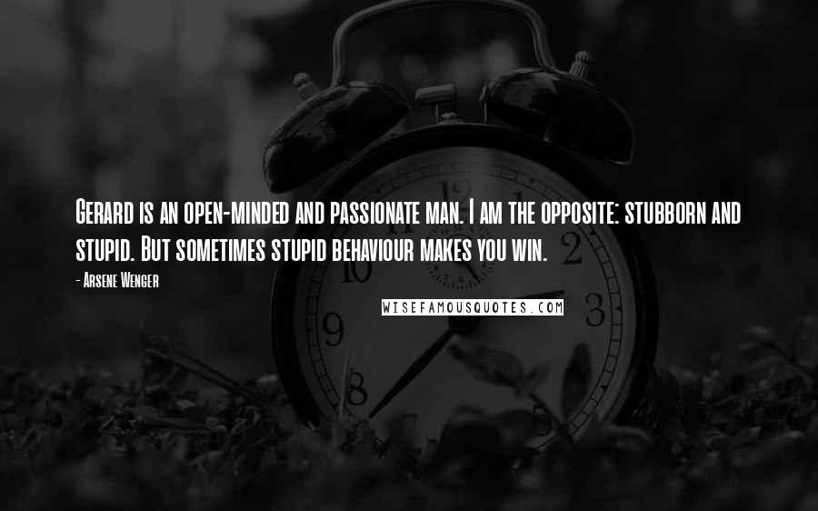 Arsene Wenger Quotes: Gerard is an open-minded and passionate man. I am the opposite: stubborn and stupid. But sometimes stupid behaviour makes you win.