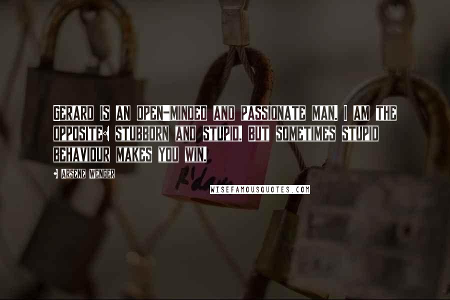 Arsene Wenger Quotes: Gerard is an open-minded and passionate man. I am the opposite: stubborn and stupid. But sometimes stupid behaviour makes you win.