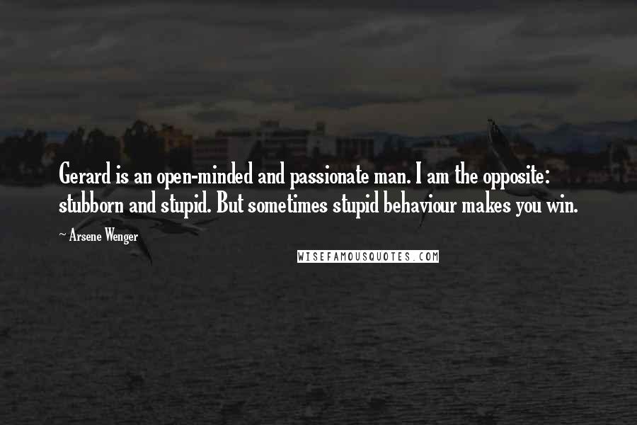 Arsene Wenger Quotes: Gerard is an open-minded and passionate man. I am the opposite: stubborn and stupid. But sometimes stupid behaviour makes you win.