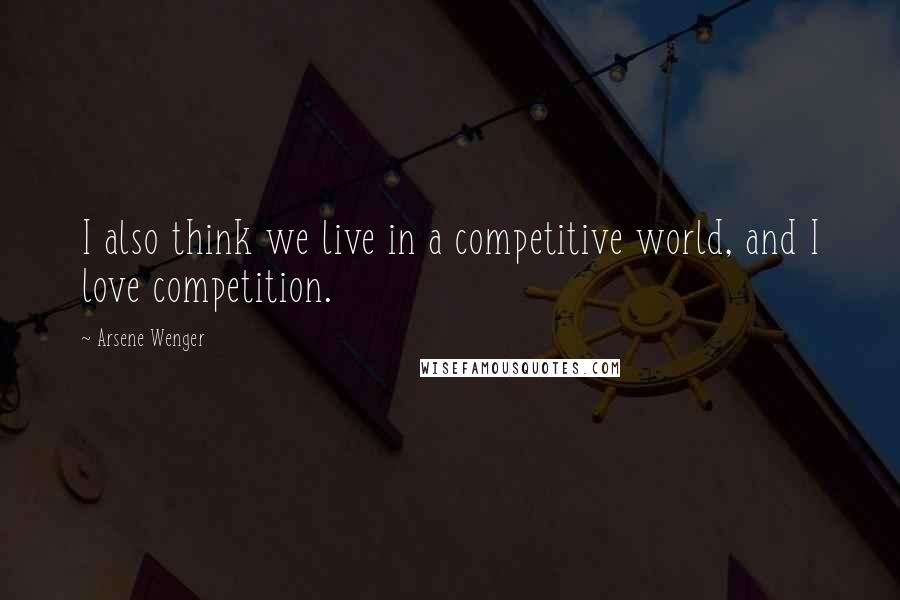 Arsene Wenger Quotes: I also think we live in a competitive world, and I love competition.