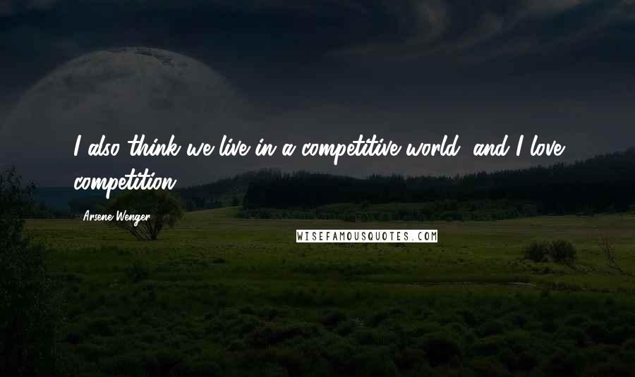 Arsene Wenger Quotes: I also think we live in a competitive world, and I love competition.