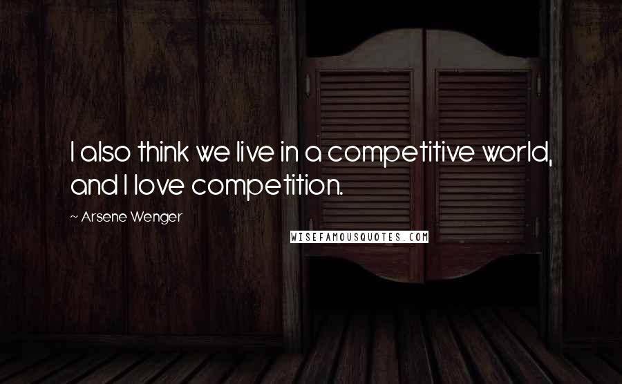 Arsene Wenger Quotes: I also think we live in a competitive world, and I love competition.