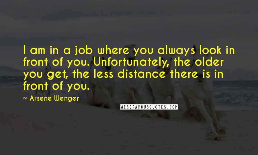 Arsene Wenger Quotes: I am in a job where you always look in front of you. Unfortunately, the older you get, the less distance there is in front of you.