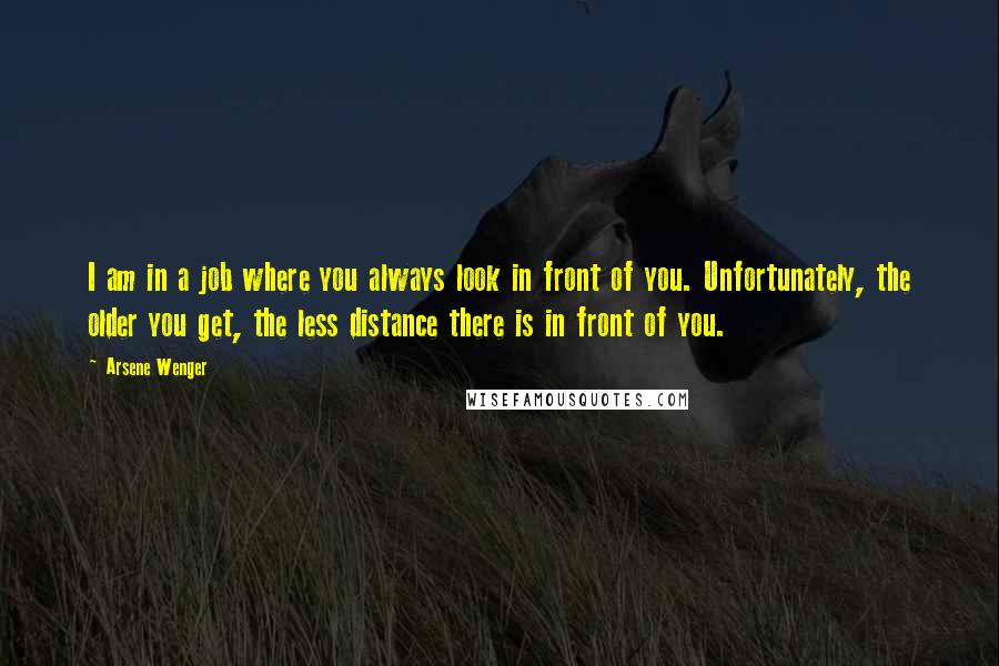 Arsene Wenger Quotes: I am in a job where you always look in front of you. Unfortunately, the older you get, the less distance there is in front of you.