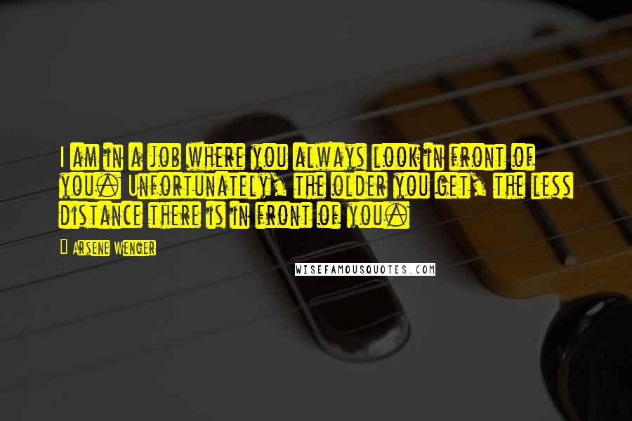 Arsene Wenger Quotes: I am in a job where you always look in front of you. Unfortunately, the older you get, the less distance there is in front of you.
