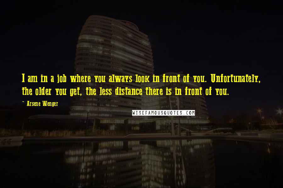 Arsene Wenger Quotes: I am in a job where you always look in front of you. Unfortunately, the older you get, the less distance there is in front of you.