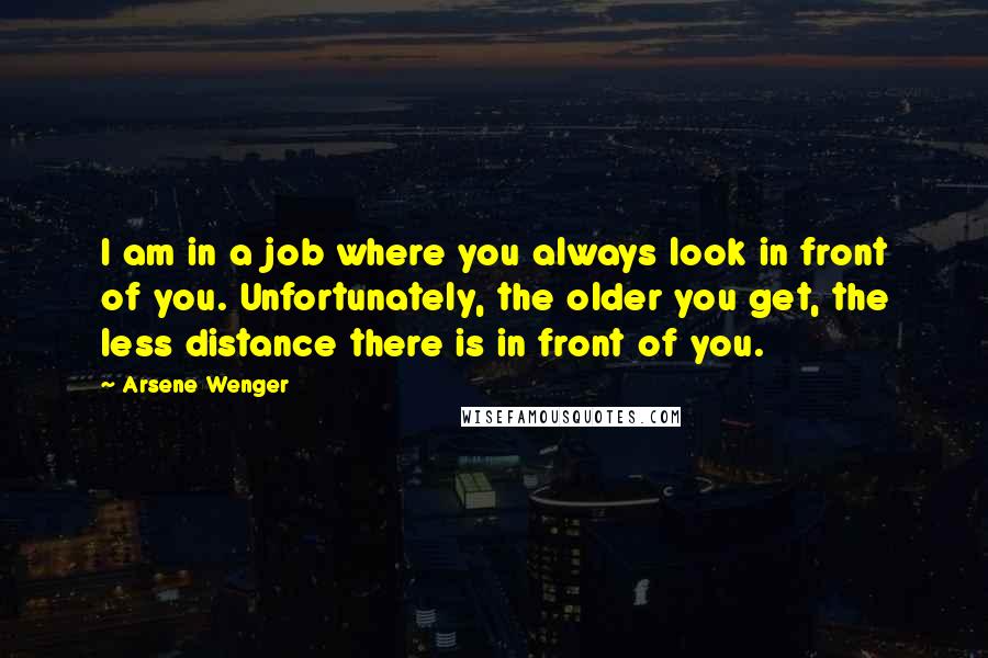 Arsene Wenger Quotes: I am in a job where you always look in front of you. Unfortunately, the older you get, the less distance there is in front of you.