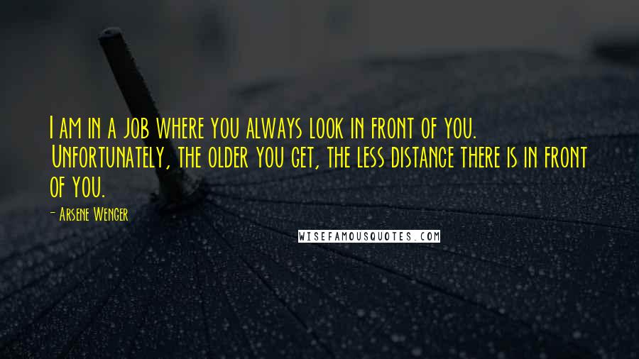 Arsene Wenger Quotes: I am in a job where you always look in front of you. Unfortunately, the older you get, the less distance there is in front of you.