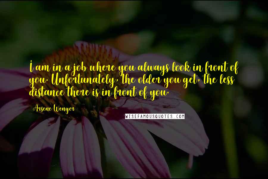 Arsene Wenger Quotes: I am in a job where you always look in front of you. Unfortunately, the older you get, the less distance there is in front of you.