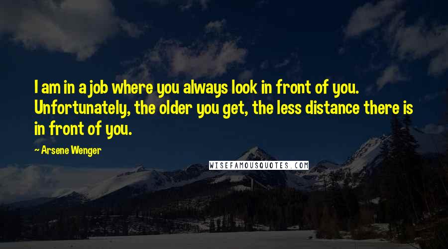 Arsene Wenger Quotes: I am in a job where you always look in front of you. Unfortunately, the older you get, the less distance there is in front of you.