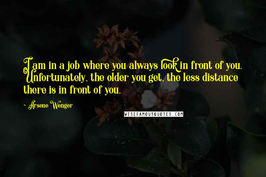 Arsene Wenger Quotes: I am in a job where you always look in front of you. Unfortunately, the older you get, the less distance there is in front of you.